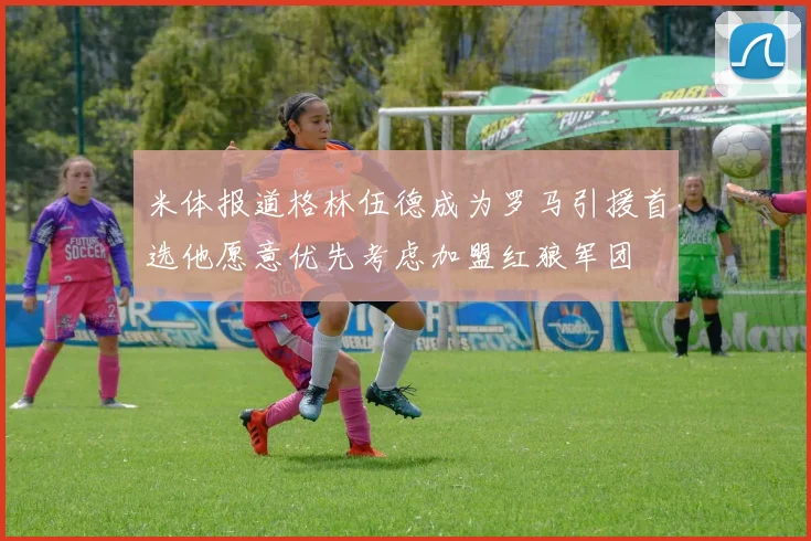 米体报道格林伍德成为罗马引援首选他愿意优先考虑加盟红狼军团