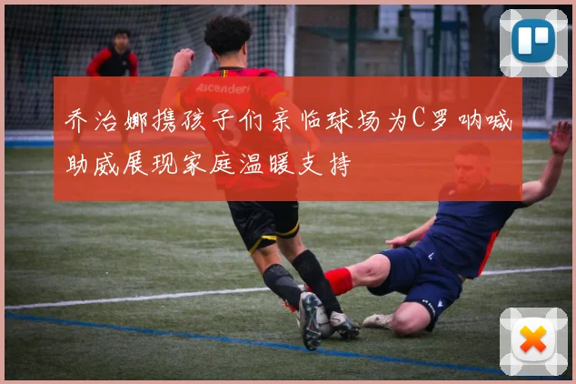 乔治娜携孩子们亲临球场为C罗呐喊助威展现家庭温暖支持