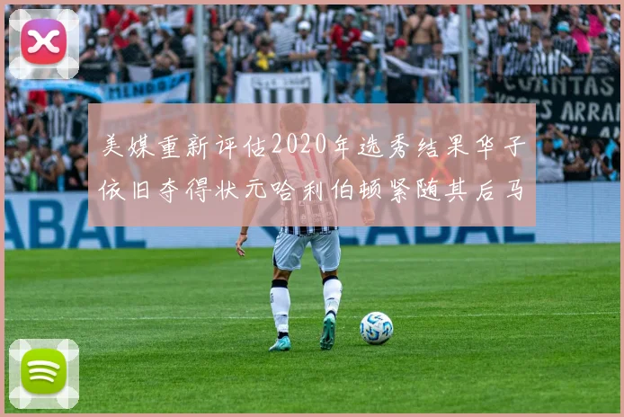 美媒重新评估2020年选秀结果华子依旧夺得状元哈利伯顿紧随其后马克西位列探花
